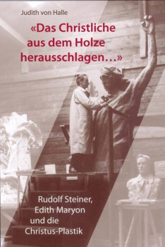 Judith von Halle: «Das Christliche aus dem Holze herausschlagen ...» Rudolf Steiner, Edith Maryon und die Christus-Plastik